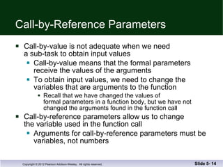 Call-by-Reference Parameters Call-by-value is not adequate when we need  a sub-task to obtain input values Call-by-value means that the formal parameters  receive the values of the arguments To obtain input values, we need to change the  variables that are arguments to the function Recall that we have changed the values of  formal parameters in a function body, but we have not  changed the arguments found in the function call Call-by-reference parameters allow us to change the variable used in the function call Arguments for call-by-reference parameters must be variables, not numbers Slide 5-  