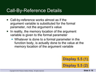Call-By-Reference Details Call-by-reference works almost as if the  argument variable is substituted for the formal parameter, not the argument’s value In reality, the memory location of the argument variable is given to the formal parameter Whatever is done to a formal parameter in the  function body, is actually done to the value at the  memory location of the argument variable Slide 5-  Display 5.5 (1) Display 5.5 (2) 