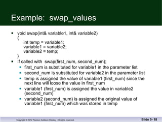 Example:  swap_values void swap(int& variable1, int& variable2) {   int temp = variable1;   variable1 = variable2;   variable2 = temp; } If called with  swap(first_num, second_num); first_num is substituted for variable1 in the parameter list second_num is substituted for variable2 in the parameter list temp is assigned the value of variable1 (first_num) since the  next line will loose the value in first_num variable1 (first_num) is assigned the value in variable2 (second_num) variable2 (second_num) is assigned the original value of  variable1 (first_num) which was stored in temp Slide 5-  