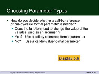 Choosing Parameter Types How do you decide whether a call-by-reference or call-by-value formal parameter is needed? Does the function need to change the value of the  variable used as an argument? Yes?  Use a call-by-reference formal parameter No?  Use a call-by-value formal parameter Slide 5-  Display 5.6 