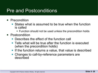 Pre and Postconditions Precondition States what is assumed to be true when the function is called Function should not be used unless the precondition holds Postcondition Describes the effect of the function call Tells what will be true after the function is executed (when the precondition holds) If the function returns a value, that value is described Changes to call-by-reference parameters are described Slide 5-  