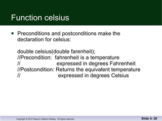 Function celsius Preconditions and postconditions make the  declaration for celsius: double celsius(double farenheit); //Precondition:  fahrenheit is a temperature  //  expressed in degrees Fahrenheit //Postcondition: Returns the equivalent temperature //  expressed in degrees Celsius Slide 5-  