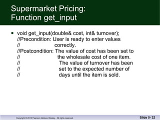 Supermarket Pricing: Function get_input void get_input(double& cost, int& turnover); //Precondition: User is ready to enter values  //  correctly. //Postcondition: The value of cost has been set to //  the wholesale cost of one item. //  The value of turnover has been //  set to the expected number of //  days until the item is sold. Slide 5-  