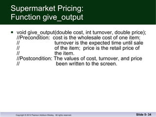 Supermarket Pricing: Function give_output void give_output(double cost, int turnover, double price); //Precondition:  cost is the wholesale cost of one item; //  turnover is the expected time until sale //  of the item;  price is the retail price of  //  the item. //Postcondition: The values of cost, turnover, and price //  been written to the screen. Slide 5-  
