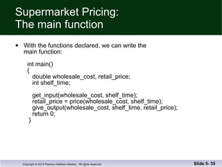 Supermarket Pricing: The main function With the functions declared, we can write the  main function:     int main()   {    double wholesale_cost, retail_price;   int shelf_time;     get_input(wholesale_cost, shelf_time);   retail_price = price(wholesale_cost, shelf_time);   give_output(wholesale_cost, shelf_time, retail_price);   return 0;   }  Slide 5-  