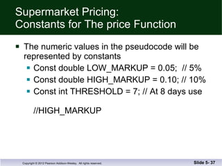 Supermarket Pricing: Constants for The price Function The numeric values in the pseudocode will be represented by constants Const double LOW_MARKUP = 0.05;  // 5% Const double HIGH_MARKUP = 0.10; // 10% Const int THRESHOLD = 7; // At 8 days use    //HIGH_MARKUP Slide 5-  