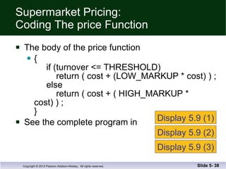 Supermarket Pricing: Coding The price Function The body of the price function {   if (turnover <= THRESHOLD)   return ( cost + (LOW_MARKUP * cost) ) ;   else   return ( cost + ( HIGH_MARKUP * cost) ) ; } See the complete program in  Slide 5-  Display 5.9 (1) Display 5.9 (2) Display 5.9 (3) 