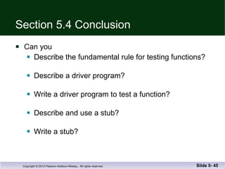 Section 5.4 Conclusion Can you Describe the fundamental rule for testing functions? Describe a driver program? Write a driver program to test a function? Describe and use a stub? Write a stub? Slide 5-  