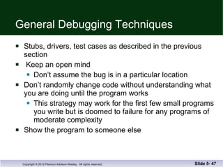 General Debugging Techniques Stubs, drivers, test cases as described in the previous section Keep an open mind Don’t assume the bug is in a particular location Don’t randomly change code without understanding what you are doing until the program works This strategy may work for the first few small programs you write but is doomed to failure for any programs of moderate complexity Show the program to someone else Slide 5-  
