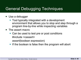 General Debugging Techniques Use a debugger Tool typically integrated with a development environment that allows you to stop and step through a program line-by-line while inspecting variables The assert macro Can be used to test pre or post conditions #include <cassert> assert(boolean expression) If the boolean is false then the program will abort Slide 5-  