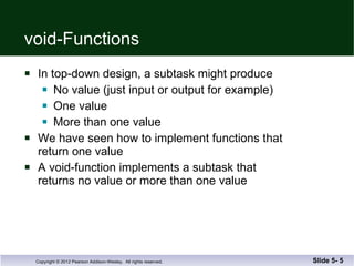 void-Functions In top-down design, a subtask might produce No value (just input or output for example) One value  More than one value We have seen how to implement functions that return one value A void-function implements a subtask that  returns no value or more than one value Slide 5-  