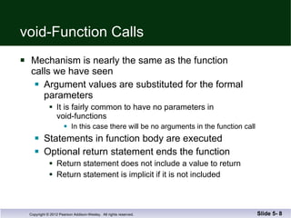 void-Function Calls Mechanism is nearly the same as the function  calls we have seen Argument values are substituted for the formal  parameters  It is fairly common to have no parameters in  void-functions In this case there will be no arguments in the function call Statements in function body are executed Optional return statement ends the function Return statement does not include a value to return Return statement is implicit if it is not included Slide 5-  