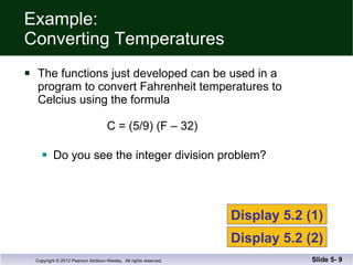 Example:  Converting Temperatures The functions just developed can be used in a  program to convert Fahrenheit temperatures to Celcius using the formula   C = (5/9) (F – 32) Do you see the integer division problem? Slide 5-  Display 5.2 (1) Display 5.2 (2) 