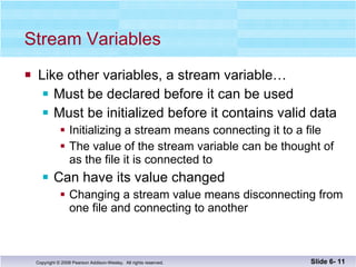 Stream Variables Like other variables, a stream variable…  Must be declared before it can be used Must be initialized before it contains valid data Initializing a stream means connecting it to a file The value of the stream variable can be thought of  as the file it is connected to Can have its value changed Changing a stream value means disconnecting from one file and connecting to another Slide 6-  