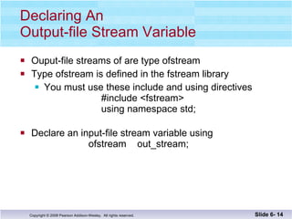Declaring An  Output-file Stream Variable Ouput-file streams of are type ofstream Type ofstream is defined in the fstream library You must use these include and using directives   #include <fstream>   using namespace std; Declare an input-file stream variable using    ofstream  out_stream; Slide 6-  