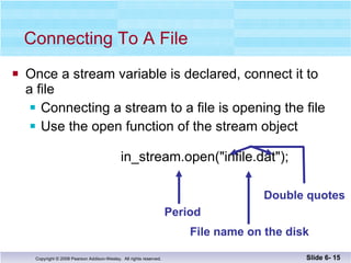 Once a stream variable is declared, connect it to a file Connecting a stream to a file is opening the file Use the open function of the stream object     in_stream.open("infile.dat"); Connecting To A File Slide 6-  Period File name on the disk Double quotes 