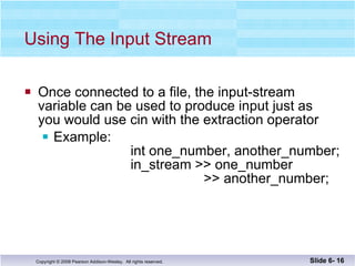 Using The Input Stream Once connected to a file, the input-stream  variable can be used to produce input just as you would use cin with the extraction operator Example:   int one_number, another_number;   in_stream >> one_number   >> another_number; Slide 6-  