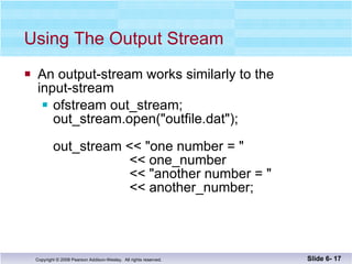 Using The Output Stream An output-stream works similarly to the  input-stream ofstream out_stream;  out_stream.open("outfile.dat");  out_stream << "one number = "   << one_number   << "another number = "    << another_number; Slide 6-  