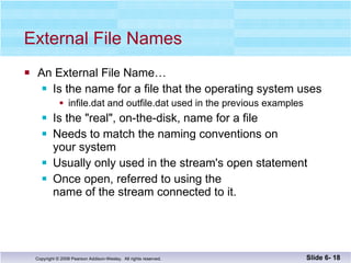 External File Names An External File Name… Is the name for a file that the operating system uses infile.dat and outfile.dat used in the previous examples Is the "real", on-the-disk, name for a file  Needs to match the naming conventions on  your system Usually only used in the stream's open statement Once open, referred to using the  name of the stream connected to it. Slide 6-  