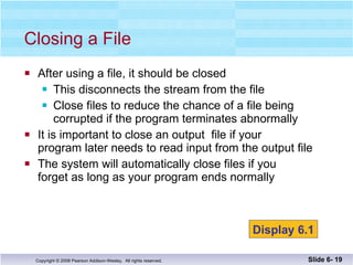 After using a file, it should be closed This disconnects the stream from the file Close files to reduce the chance of a file being  corrupted if the program terminates abnormally It is important to close an output  file if your  program later needs to read input from the output file The system will automatically close files if you  forget as long as your program ends normally Closing a File Slide 6-  Display 6.1 