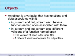 Objects An object is a variable  that has functions and  data associated with it in_stream and out_stream each have a function named open associated with them in_stream and out_stream use  different  versions of a function named open  One version of open is for input files A different version of open is for output files Slide 6-  