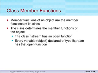 Class Member Functions Member functions of an object are the member functions of its class The class determines the member functions of the object The class ifstream has an open function Every variable (object) declared of type ifstream  has that open function Slide 6-  