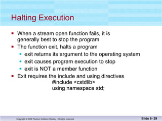 Halting Execution When a stream open function fails, it is  generally best to stop the program The function exit, halts a program exit returns its argument to the operating system exit causes program execution to stop exit is NOT a member function Exit requires the include and using directives   #include <cstdlib>   using namespace std; Slide 6-  