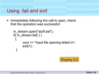 Immediately following the call to open, check  that the operation was successful:   in_stream.open("stuff.dat");   if( in_stream.fail( ) )   {    cout << "Input file opening failed.\n";   exit(1) ;   } Using  fail and exit Slide 6-  Display 6.2 