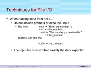 Techniques for File I/O When reading input from a file… Do not include prompts or echo the  input The lines  cout << "Enter the number: ";   cin  >> the_number;   cout << "The number you entered is "    << the_number; become  just one line   in_file >> the_number; The input file must contain exactly the data expected Slide 6-  