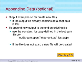 Output examples so far create new files If the output file already contains data, that data is lost To append new output to the end an existing file use the constant  ios::app defined in the iostream  library:    outStream.open("important.txt", ios::app); If the file does not exist, a new file will be created Appending Data (optional) Slide 6-  Display 6.3 
