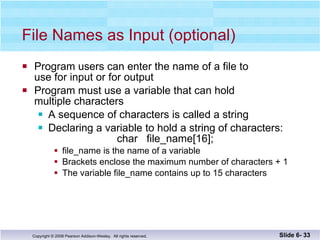 File Names as Input (optional) Program users can enter the name of a file to  use for input or for output Program must use a variable that can hold  multiple characters  A sequence of characters is called a string  Declaring a variable to hold a string of characters:    char  file_name[16]; file_name is the name of a variable Brackets enclose the maximum number of characters + 1  The variable file_name contains up to 15 characters Slide 6-  