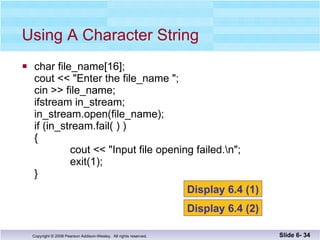 char file_name[16]; cout << "Enter the file_name "; cin >> file_name; ifstream in_stream; in_stream.open(file_name); if (in_stream.fail( ) ) {    cout << "Input file opening failed.\n";   exit(1); } Using A Character String Slide 6-  Display 6.4 (1) Display 6.4 (2) 