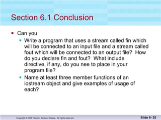 Section 6.1 Conclusion Can you Write a program that uses a stream called fin which  will be connected to an input file and a stream called fout which will be connected to an output file?  How do you declare fin and fout?  What include  directive, if any, do you nee to place in your program file? Name at least three member functions of an  iostream object and give examples of usage of  each? Slide 6-  
