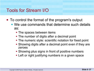 Tools for Stream I/O To control the format of the program's output  We use commands that determine such details as: The spaces between items The number of digits after a decimal point The numeric style: scientific notation for fixed point Showing digits after a decimal point even if they are zeroes Showing plus signs in front of positive numbers Left or right justifying numbers in a given space Slide 6-  