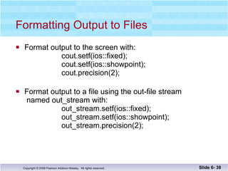 Formatting Output to Files Format output to the screen with:   cout.setf(ios::fixed); cout.setf(ios::showpoint);   cout.precision(2); Format output to a file using the out-file stream  named out_stream with: out_stream.setf(ios::fixed); out_stream.setf(ios::showpoint);   out_stream.precision(2); Slide 6-  
