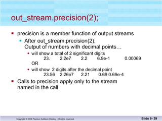 out_stream.precision(2); precision is a member function of output streams After out_stream.precision(2); Output of numbers with decimal points… will show a total of 2 significant digits   23. 2.2e7   2.2   6.9e-1 0.00069 OR will show  2 digits after the decimal point 23.56 2.26e7   2.21   0.69 0.69e-4 Calls to precision apply only to the stream named in the call Slide 6-  