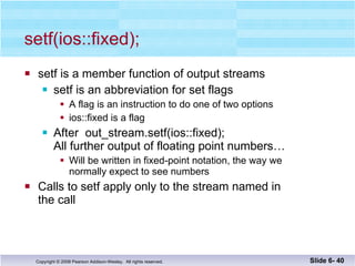 setf(ios::fixed); setf is a member function of output streams setf is an abbreviation for set flags A flag is an instruction to do one of two options ios::fixed is a flag  After  out_stream.setf(ios::fixed); All further output of floating point numbers… Will be written in fixed-point notation, the way we  normally expect to see numbers  Calls to setf apply only to the stream named in the call Slide 6-  