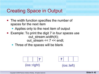 Creating Space in Output The width function specifies the number of  spaces for the next item Applies only to the next item of output Example: To print the digit 7 in four spaces use     out_stream.width(4);     out_stream << 7 << endl; Three of the spaces will be blank Slide 6-  (ios::right) (ios::left) 7   7 