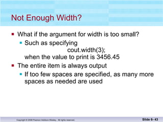 Not Enough Width? What if the argument for width is too small? Such as specifying   cout.width(3);  when the value to print is 3456.45 The entire item is always output If too few spaces are specified, as many more  spaces as needed are used Slide 6-  