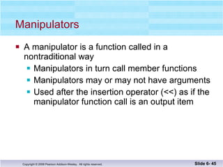 Manipulators A manipulator is a function called in a  nontraditional way Manipulators in turn call member functions Manipulators may or may not have arguments Used after the insertion operator (<<) as if the  manipulator function call is an output item Slide 6-  
