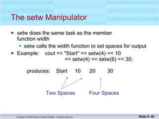 The setw Manipulator setw does the same task as the member  function width setw calls the width function to set spaces for output Example:  cout << "Start" << setw(4) << 10     << setw(4) << setw(6) << 30; produces:  Start  10  20  30 Slide 6-  Two Spaces Four Spaces 