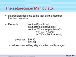 The setprecision Manipulator setprecision does the same task as the member  function precision Example:  cout.setf(ios::fixed);   cout.setf(ios::showpoint);   cout << "$" << setprecision(2) << 10.3  << endl << "$" << 20.5 << endl;     produces:  $10.30   $20.50 setprecision setting stays in effect until changed Slide 6-  