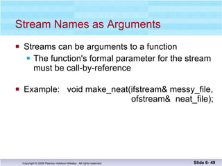 Stream Names as Arguments Streams can be arguments to a function The function's formal parameter for the stream must be call-by-reference  Example:  void make_neat(ifstream& messy_file,    ofstream&  neat_file); Slide 6-  