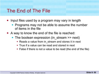 The End of The File Input files used by a program may vary in length Programs may not be able to assume the number of items in the file A way to know the end of the file is reached: The boolean expression (in_stream >> next) Reads a value from in_stream and stores it in next True if a value can be read and stored in next False if there is not a value to be read (the end of the file) Slide 6-  