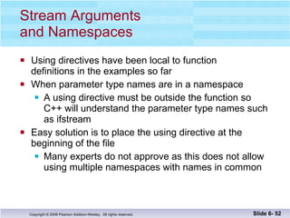 Stream Arguments  and Namespaces Using directives have been local to function  definitions in the examples so far When parameter type names are in a namespace A using directive must be outside the function so C++ will understand the parameter type names such as ifstream Easy solution is to place the using directive at the beginning of the file Many experts do not approve as this does not allow  using multiple namespaces with names in common Slide 6-  