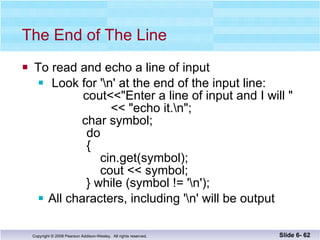 The End of The Line To read and echo a line of input Look for '\n' at the end of the input line:   cout<<"Enter a line of input and I will "   << "echo it.\n";   char symbol;   do   {     cin.get(symbol);     cout << symbol; } while (symbol != '\n'); All characters, including '\n' will be output Slide 6-  