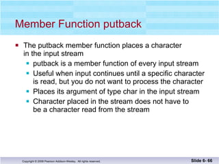 Member Function putback The putback member function places a character  in the input stream putback is a member function of every input stream Useful when input continues until a specific character is read, but you do not want to process the character Places its argument of type char in the input stream Character placed in the stream does not have to be a character read from the stream Slide 6-  