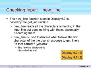 The new_line function seen in Display 6.7 is  called by the get_int function new_line reads all the characters remaining in the  input line but does nothing with them, essentially  discarding them new_line is used to discard what follows the first  character of the the user's response to get_line's  "Is that correct? (yes/no)" The newline character is  discarded as well Checking Input: new_line Slide 6-  Display 6.7 (1) Display 6.7 (2) 