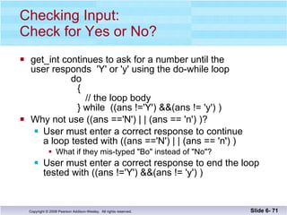 Checking Input: Check for Yes or No? get_int continues to ask for a number until the user responds  'Y' or 'y' using the do-while loop   do   {    // the loop body } while  ((ans !='Y') &&(ans != 'y') ) Why not use ((ans =='N') | | (ans == 'n') )? User must enter a correct response to continue  a loop tested with ((ans =='N') | | (ans == 'n') ) What if they mis-typed "Bo" instead of "No"? User must enter a correct response to end the loop tested with ((ans !='Y') &&(ans != 'y') ) Slide 6-  