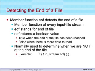 Detecting the End of a File Member function eof detects the end of a file Member function of every input-file stream eof stands for end of file eof returns a boolean value  True when the end of the file has been reached False when there is more data to read Normally used to determine when we are NOT  at the end of the file Example:  if ( ! in_stream.eof( ) ) Slide 6-  